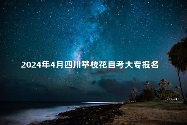 2024年4月四川攀枝花自考大专报名时间是多久