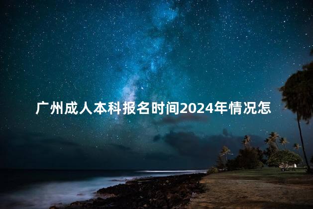 广州成人本科报名时间2024年情况怎么样