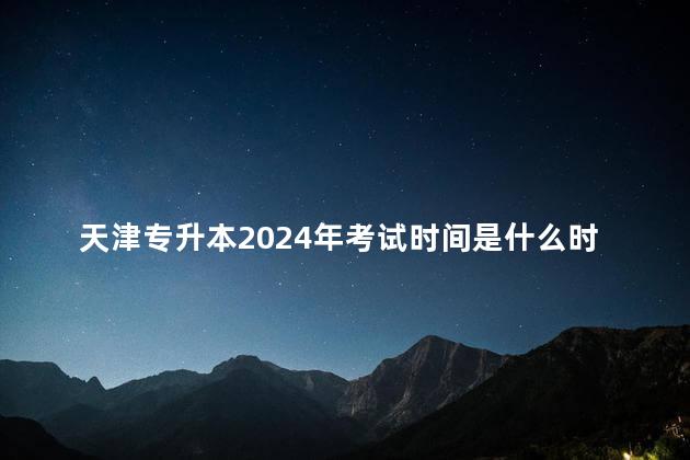天津专升本2024年考试时间是什么时候