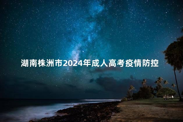 湖南株洲市2024年成人高考疫情防控补充公告